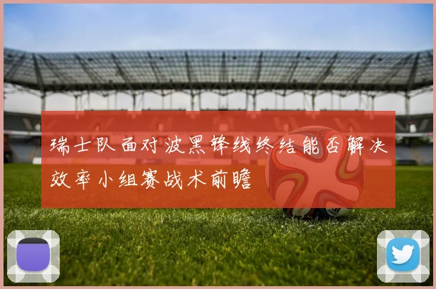 瑞士队面对波黑锋线终结能否解决效率小组赛战术前瞻