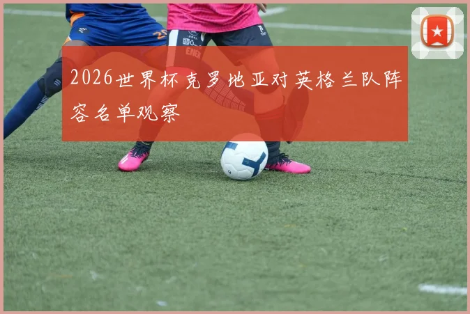 2026世界杯克罗地亚对英格兰队阵容名单观察