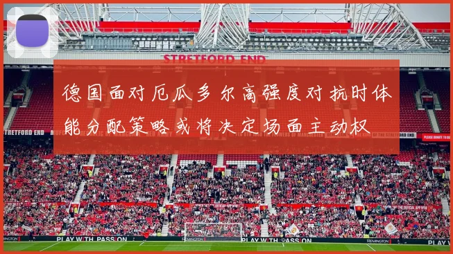 德国面对厄瓜多尔高强度对抗时体能分配策略或将决定场面主动权