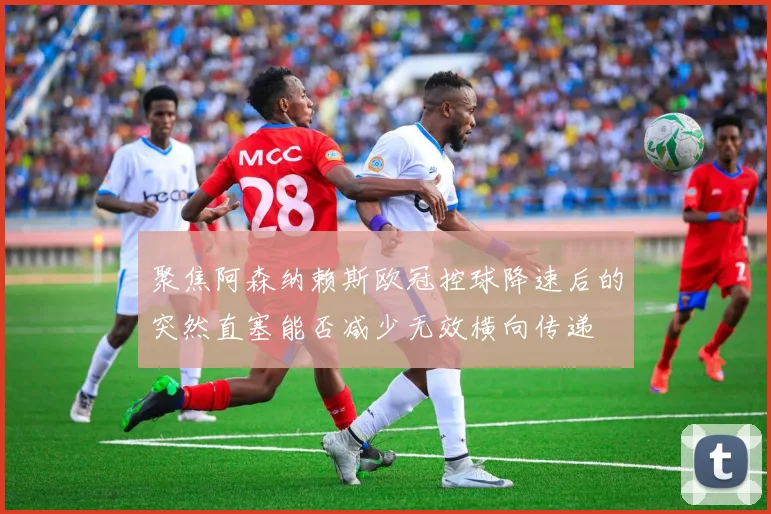 聚焦阿森纳赖斯欧冠控球降速后的突然直塞能否减少无效横向传递
