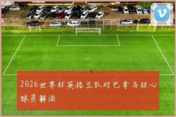 2026世界杯英格兰队对巴拿马核心球员解读