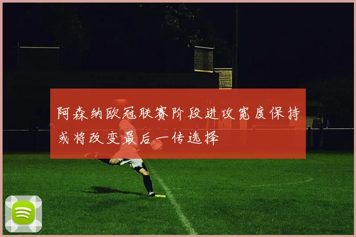 阿森纳欧冠联赛阶段进攻宽度保持或将改变最后一传选择