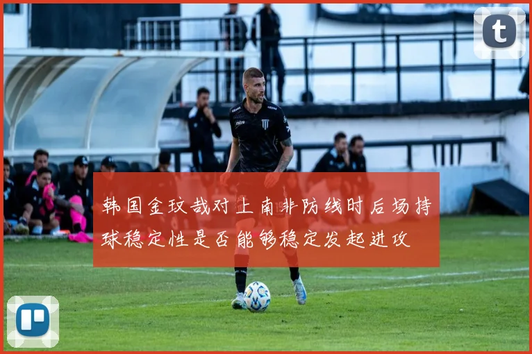 韩国金玟哉对上南非防线时后场持球稳定性是否能够稳定发起进攻