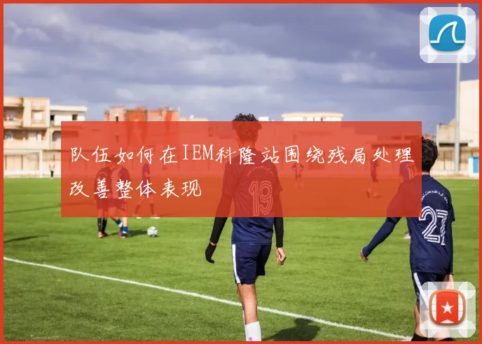 队伍如何在IEM科隆站围绕残局处理改善整体表现