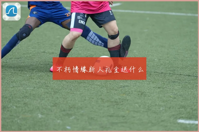 不朽情缘新人礼金送什么