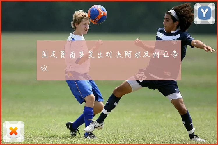 国足费南多复出对决阿尔及利亚争议