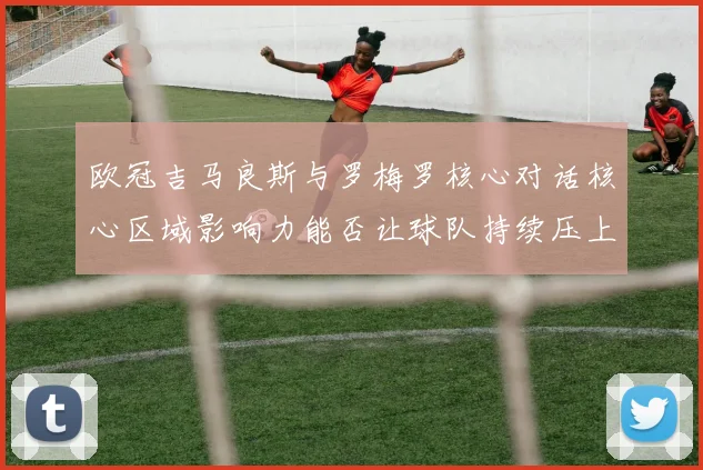 欧冠吉马良斯与罗梅罗核心对话核心区域影响力能否让球队持续压上
