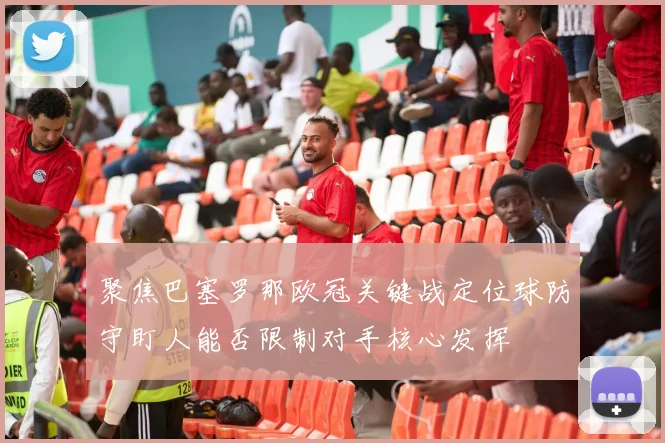 聚焦巴塞罗那欧冠关键战定位球防守盯人能否限制对手核心发挥