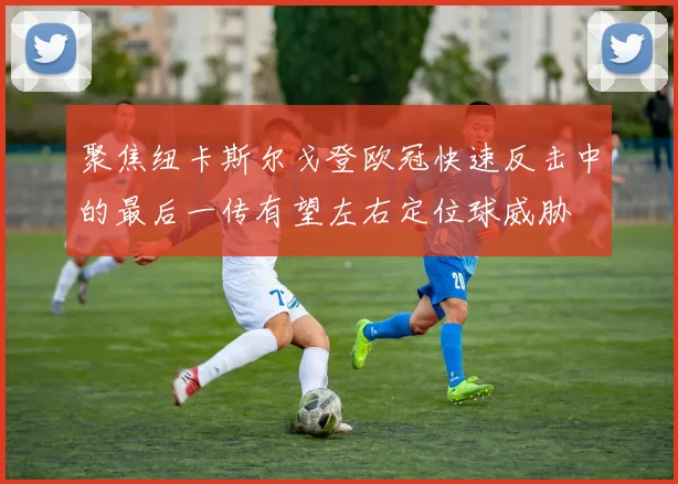 聚焦纽卡斯尔戈登欧冠快速反击中的最后一传有望左右定位球威胁