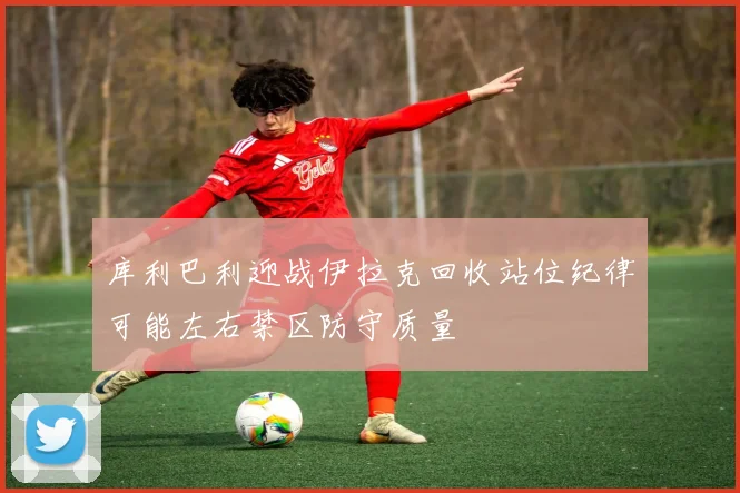 库利巴利迎战伊拉克回收站位纪律可能左右禁区防守质量