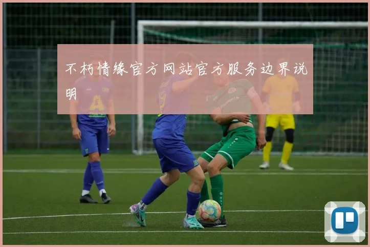 不朽情缘官方网站官方服务边界说明