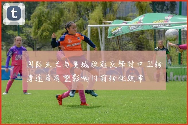 国际米兰与曼城欧冠交锋时中卫转身速度有望影响门前转化效率