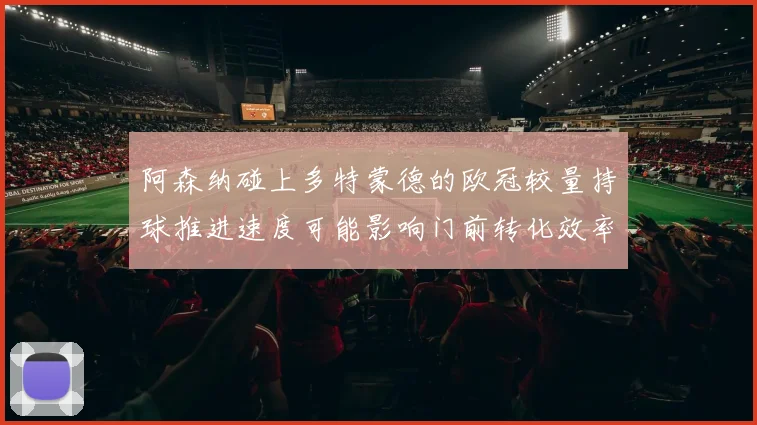 阿森纳碰上多特蒙德的欧冠较量持球推进速度可能影响门前转化效率