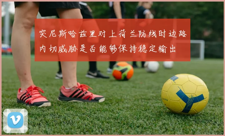 突尼斯哈兹里对上荷兰防线时边路内切威胁是否能够保持稳定输出