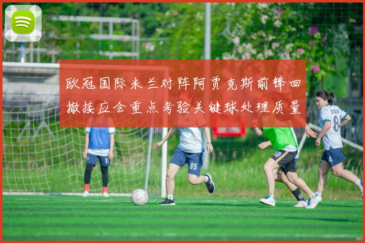欧冠国际米兰对阵阿贾克斯前锋回撤接应会重点考验关键球处理质量