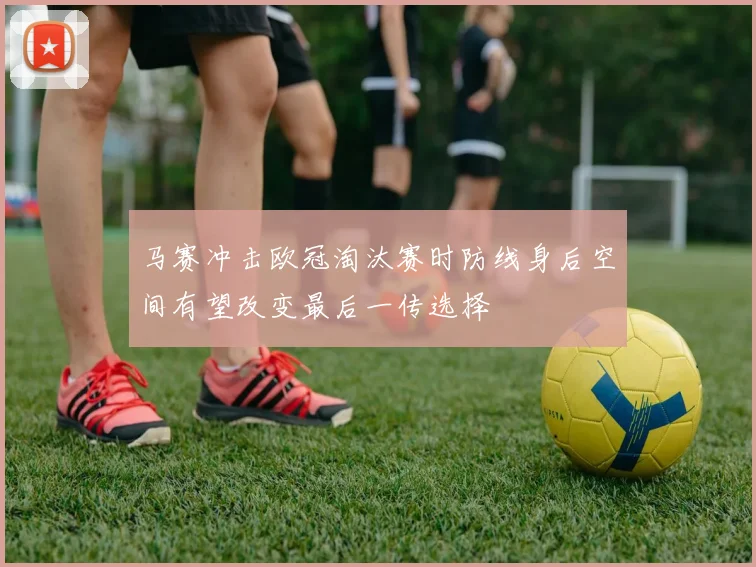 马赛冲击欧冠淘汰赛时防线身后空间有望改变最后一传选择