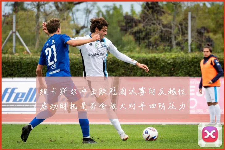 纽卡斯尔冲击欧冠淘汰赛时反越位启动时机是否会放大对手回防压力