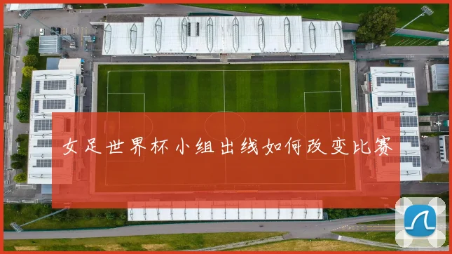 女足世界杯小组出线如何改变比赛