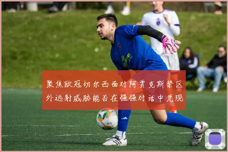 聚焦欧冠切尔西面对阿贾克斯禁区外远射威胁能否在强强对话中兑现