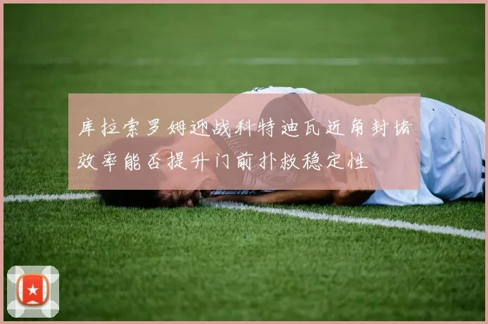 库拉索罗姆迎战科特迪瓦近角封堵效率能否提升门前扑救稳定性