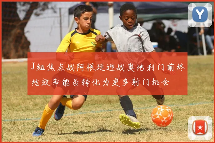 J组焦点战阿根廷迎战奥地利门前终结效率能否转化为更多射门机会