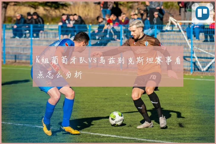 K组葡萄牙队vs乌兹别克斯坦赛事看点怎么分析